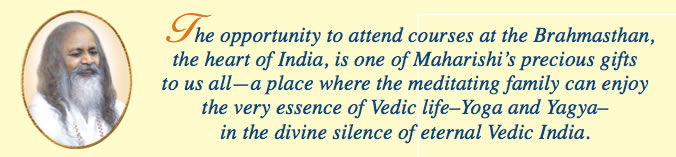 The opportunity to attend courses at the Brahmasthan, the heart of India, is one of Maharishi&rsquo;s precious gifts to us all&mdash; a place where the meditating family can enjoy the very essence of Vedic life&ndash; Yoga and Yagya&ndash;in the divine silence of eternal Vedic India.